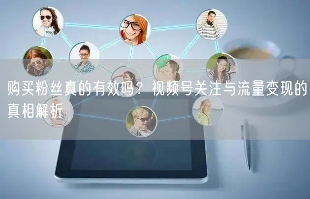 购买粉丝真的有效吗?视频号关注与流量变现的真相解析