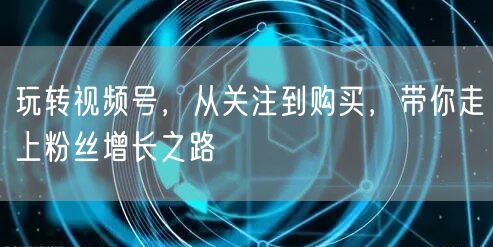 玩转视频号,从关注到购买,带你走上粉丝增长之路