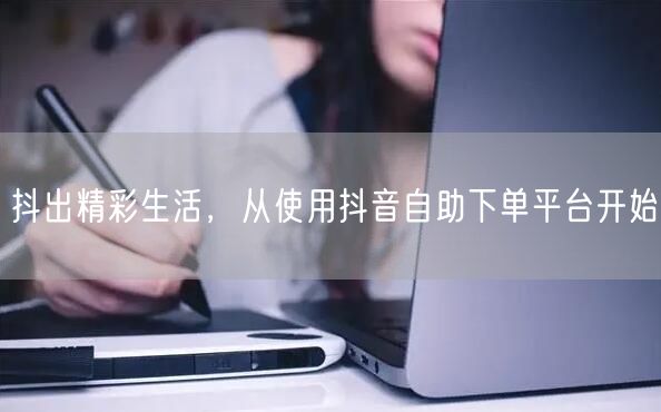 抖出精彩生活,从使用抖音自助下单平台开始