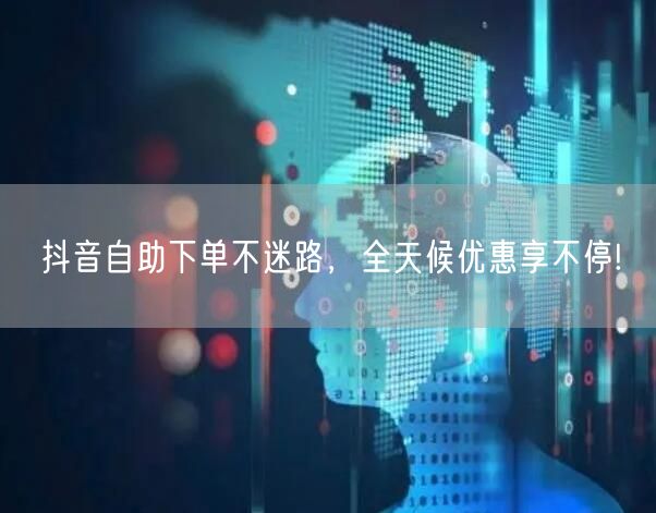 抖音自助下单不迷路,全天候优惠享不停!