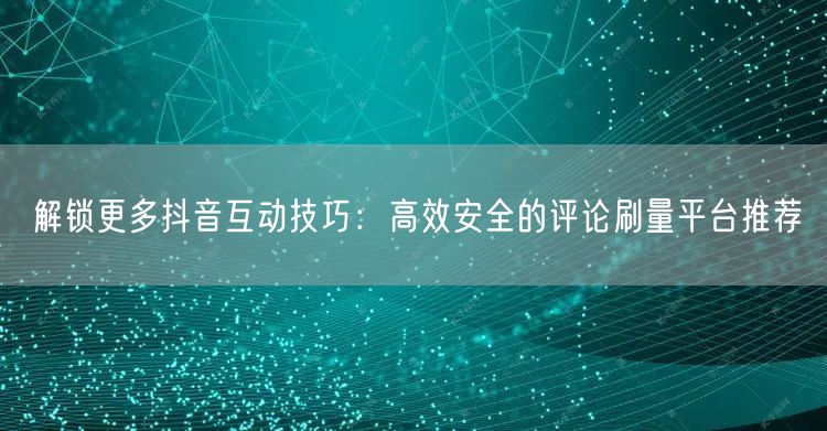 解锁更多抖音互动技巧:高效安全的评论刷量平台推荐