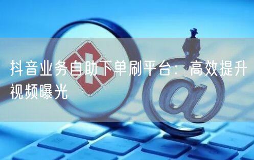 抖音业务自助下单刷平台：高效提升视频曝光