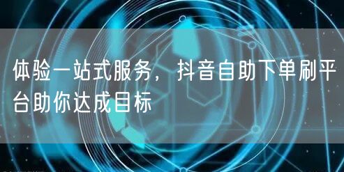 体验一站式服务，抖音自助下单刷平台助你达成目标