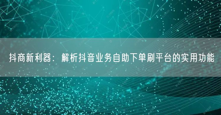 抖商新利器：解析抖音业务自助下单刷平台的实用功能