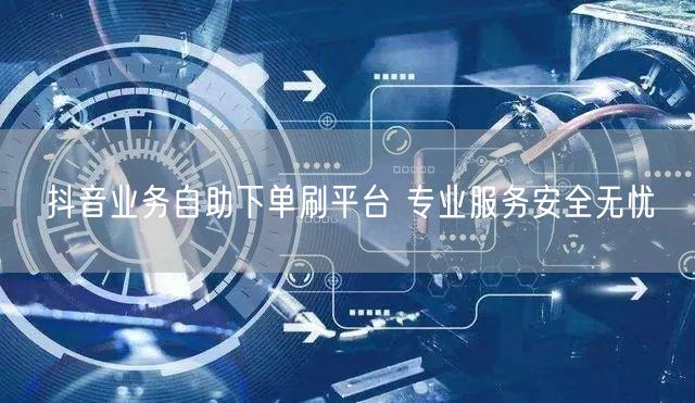 抖音业务自助下单刷平台 专业服务安全无忧