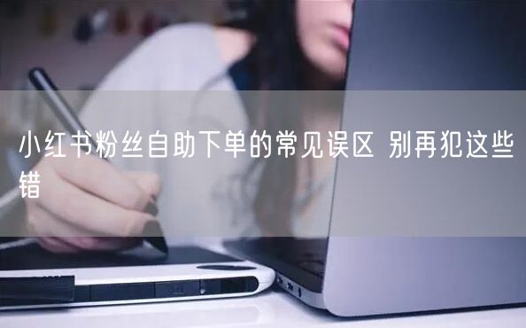 小红书粉丝自助下单的常见误区 别再犯这些错