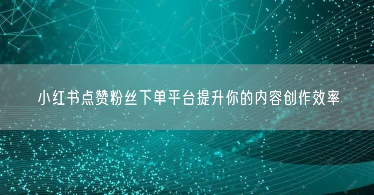 小红书点赞粉丝下单平台提升你的内容创作效率
